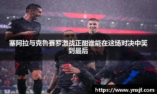 塞阿拉与克鲁赛罗激战正酣谁能在这场对决中笑到最后